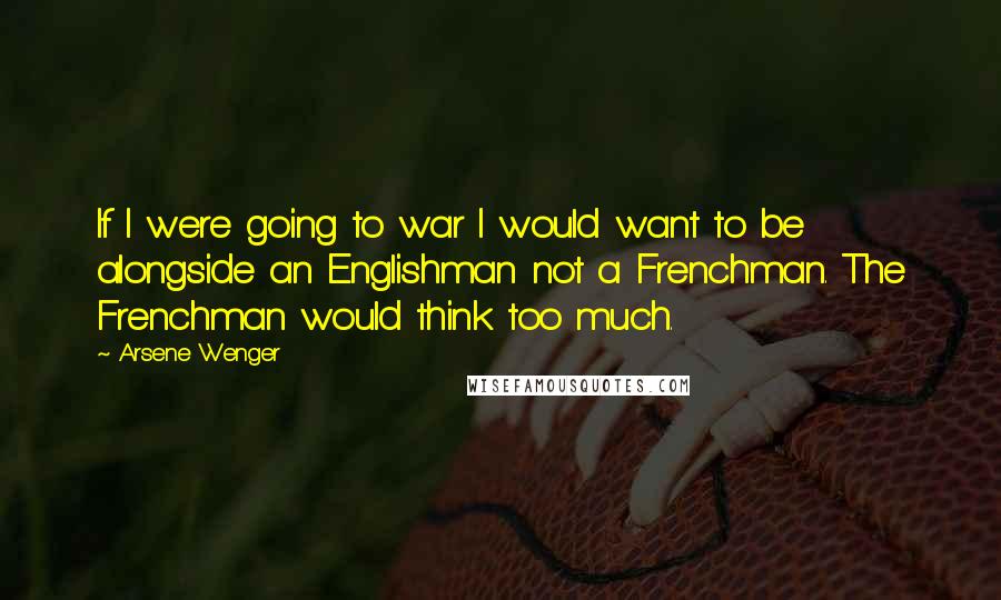 Arsene Wenger Quotes: If I were going to war I would want to be alongside an Englishman not a Frenchman. The Frenchman would think too much.