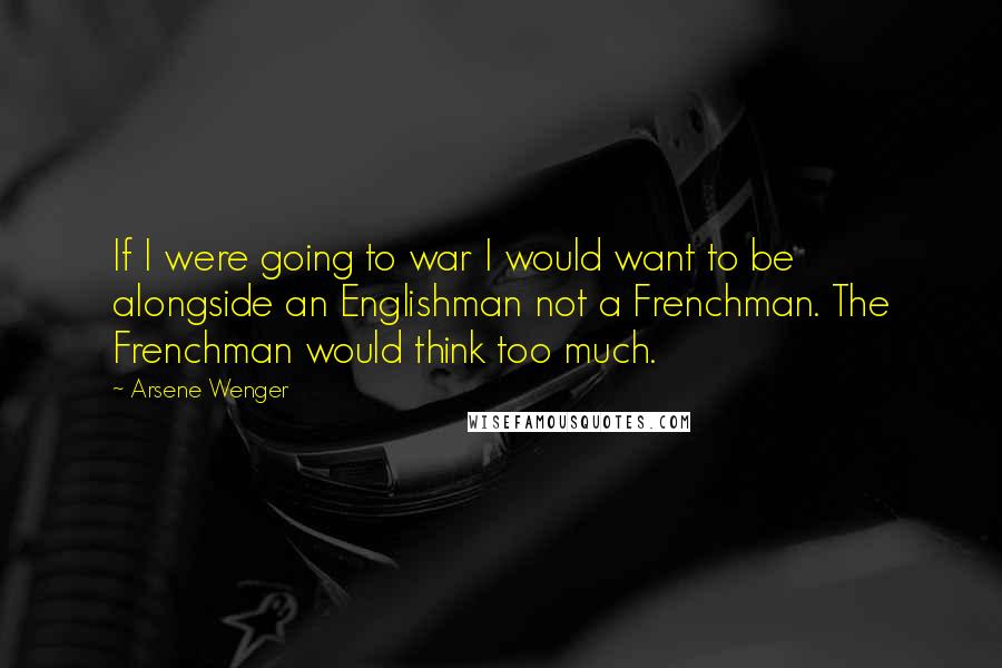 Arsene Wenger Quotes: If I were going to war I would want to be alongside an Englishman not a Frenchman. The Frenchman would think too much.