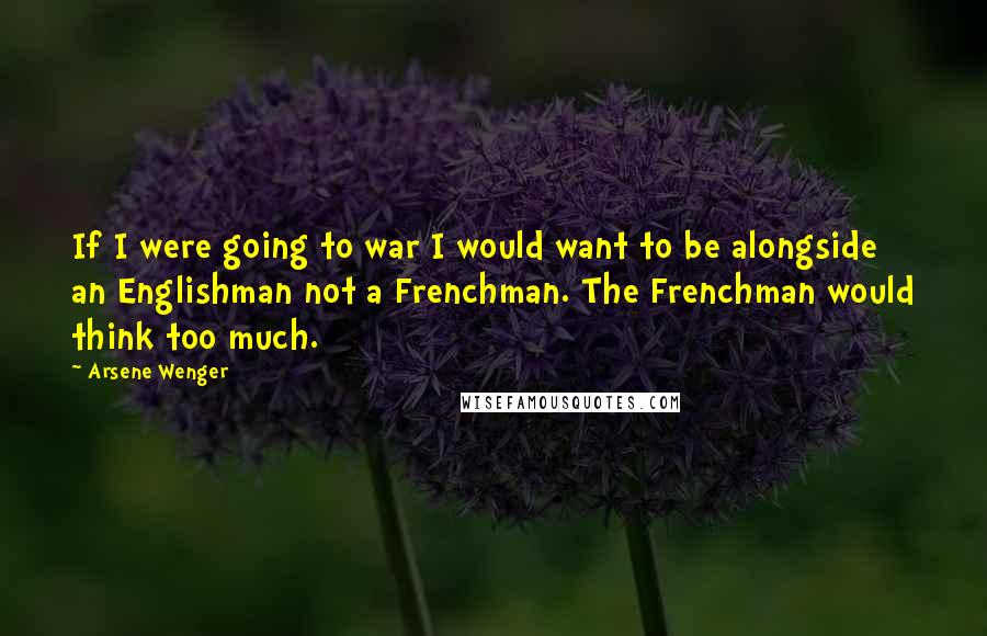 Arsene Wenger Quotes: If I were going to war I would want to be alongside an Englishman not a Frenchman. The Frenchman would think too much.