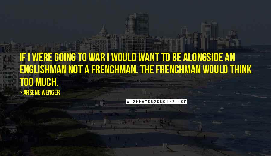 Arsene Wenger Quotes: If I were going to war I would want to be alongside an Englishman not a Frenchman. The Frenchman would think too much.