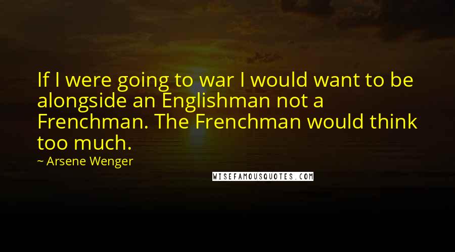 Arsene Wenger Quotes: If I were going to war I would want to be alongside an Englishman not a Frenchman. The Frenchman would think too much.