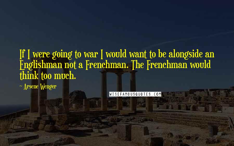 Arsene Wenger Quotes: If I were going to war I would want to be alongside an Englishman not a Frenchman. The Frenchman would think too much.