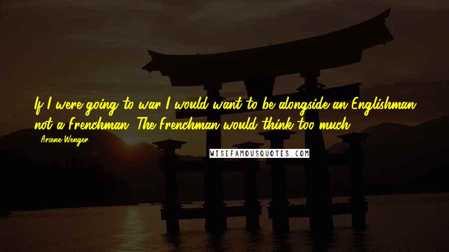 Arsene Wenger Quotes: If I were going to war I would want to be alongside an Englishman not a Frenchman. The Frenchman would think too much.