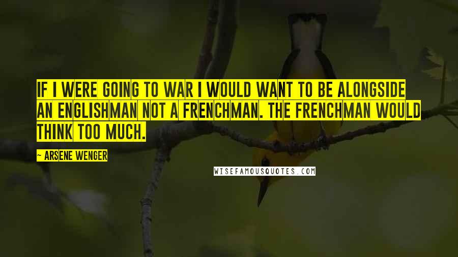 Arsene Wenger Quotes: If I were going to war I would want to be alongside an Englishman not a Frenchman. The Frenchman would think too much.
