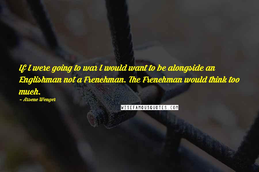 Arsene Wenger Quotes: If I were going to war I would want to be alongside an Englishman not a Frenchman. The Frenchman would think too much.