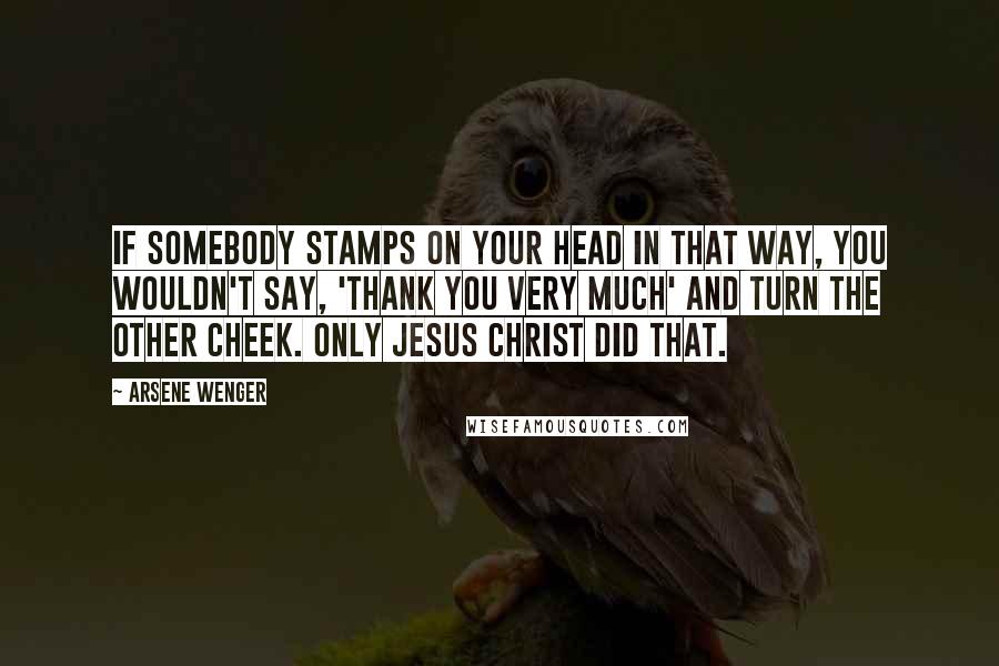 Arsene Wenger Quotes: If somebody stamps on your head in that way, you wouldn't say, 'thank you very much' and turn the other cheek. Only Jesus Christ did that.