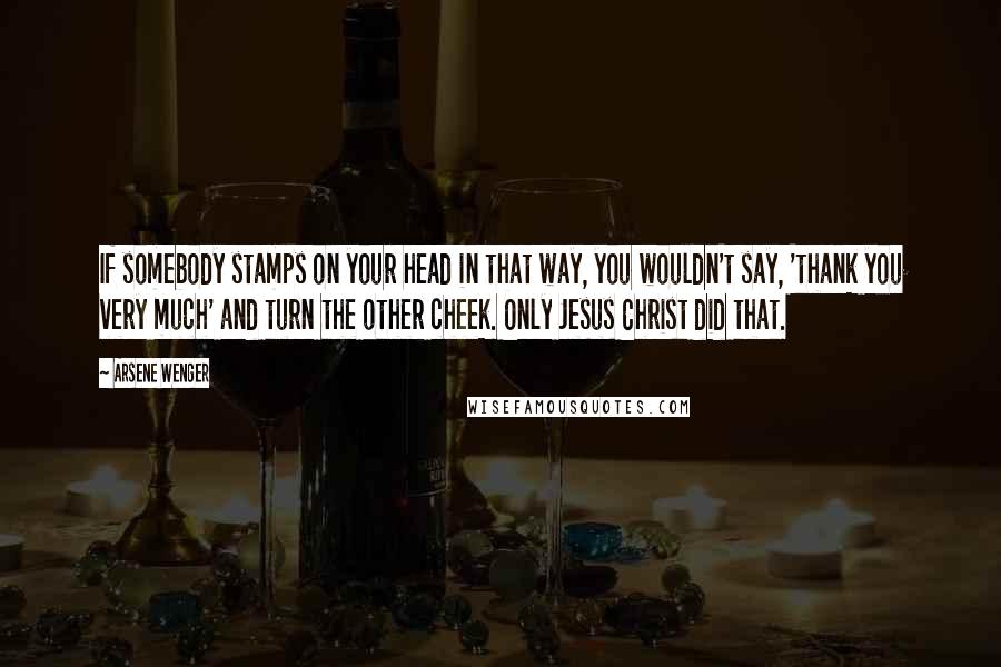 Arsene Wenger Quotes: If somebody stamps on your head in that way, you wouldn't say, 'thank you very much' and turn the other cheek. Only Jesus Christ did that.