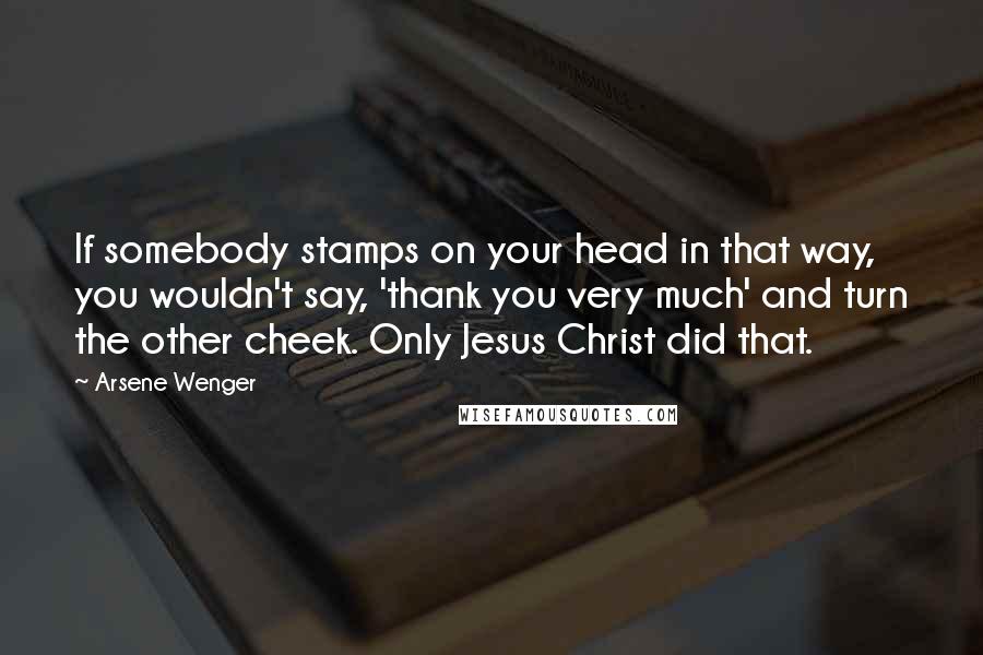 Arsene Wenger Quotes: If somebody stamps on your head in that way, you wouldn't say, 'thank you very much' and turn the other cheek. Only Jesus Christ did that.