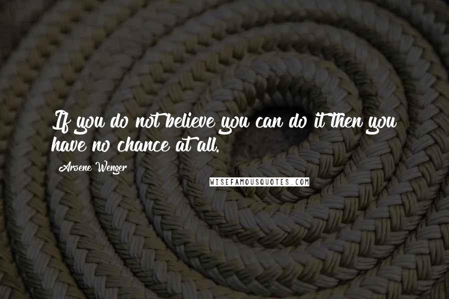 Arsene Wenger Quotes: If you do not believe you can do it then you have no chance at all.