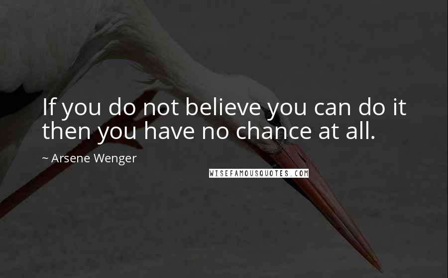 Arsene Wenger Quotes: If you do not believe you can do it then you have no chance at all.