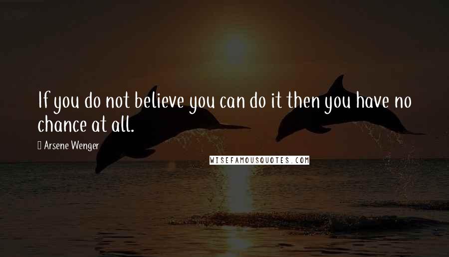 Arsene Wenger Quotes: If you do not believe you can do it then you have no chance at all.