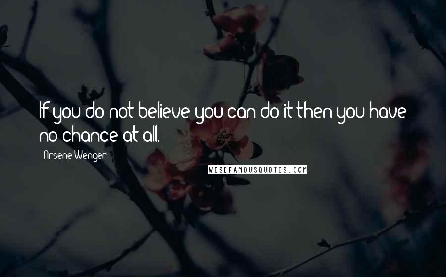 Arsene Wenger Quotes: If you do not believe you can do it then you have no chance at all.