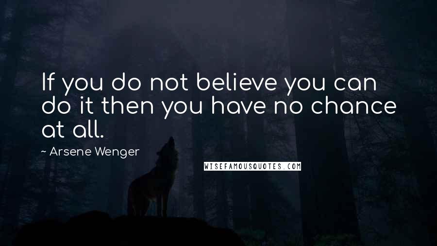 Arsene Wenger Quotes: If you do not believe you can do it then you have no chance at all.