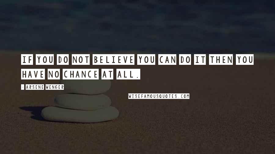 Arsene Wenger Quotes: If you do not believe you can do it then you have no chance at all.