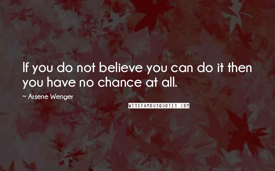 Arsene Wenger Quotes: If you do not believe you can do it then you have no chance at all.