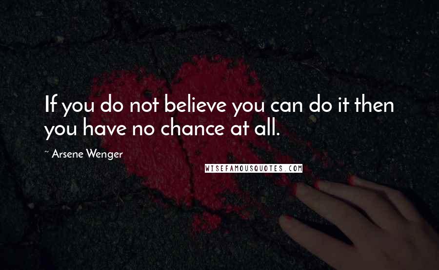 Arsene Wenger Quotes: If you do not believe you can do it then you have no chance at all.