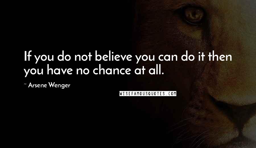 Arsene Wenger Quotes: If you do not believe you can do it then you have no chance at all.