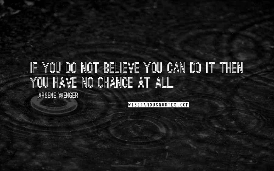 Arsene Wenger Quotes: If you do not believe you can do it then you have no chance at all.