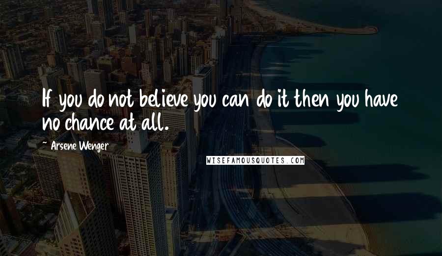 Arsene Wenger Quotes: If you do not believe you can do it then you have no chance at all.