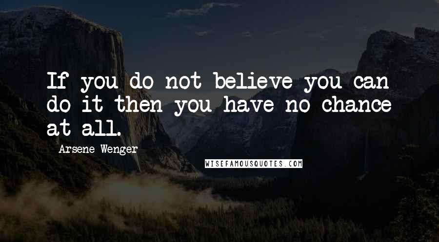 Arsene Wenger Quotes: If you do not believe you can do it then you have no chance at all.