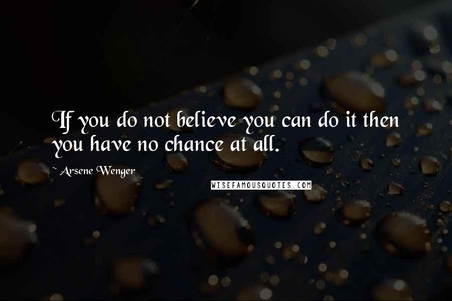 Arsene Wenger Quotes: If you do not believe you can do it then you have no chance at all.