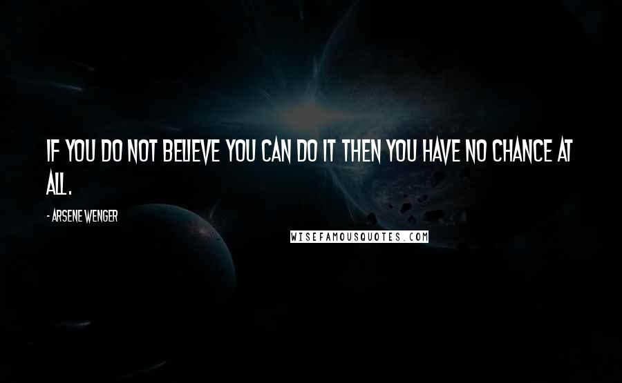 Arsene Wenger Quotes: If you do not believe you can do it then you have no chance at all.