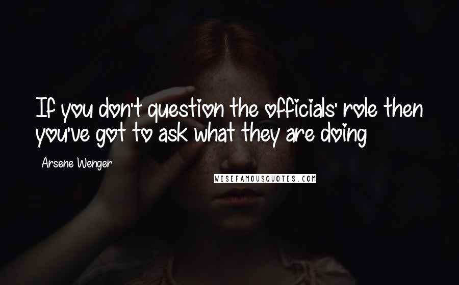 Arsene Wenger Quotes: If you don't question the officials' role then you've got to ask what they are doing