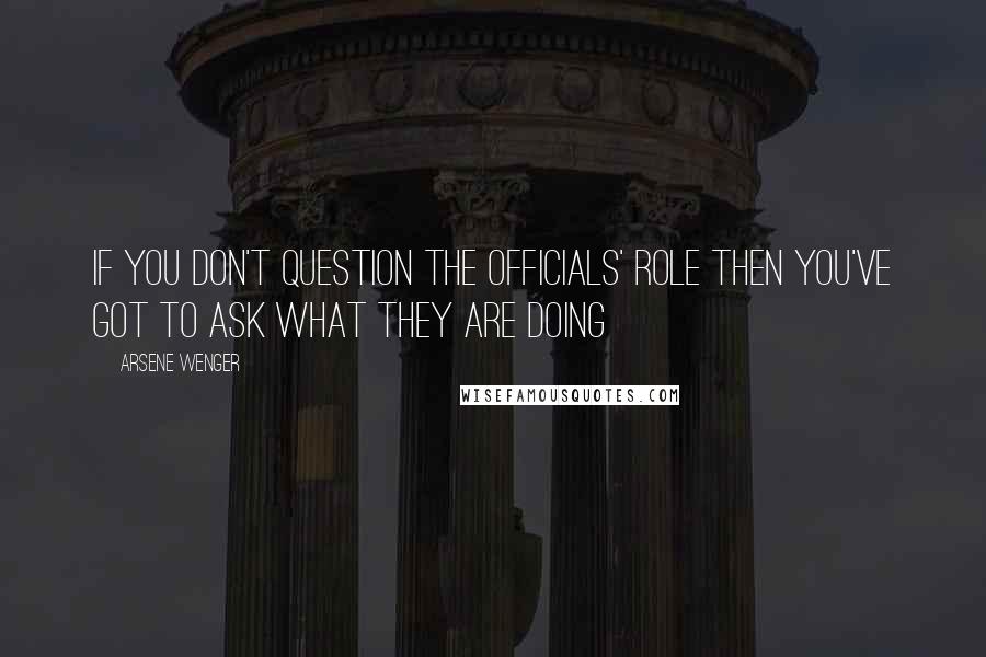 Arsene Wenger Quotes: If you don't question the officials' role then you've got to ask what they are doing