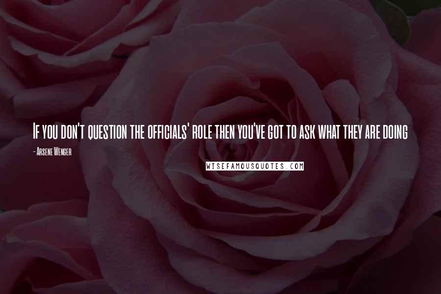 Arsene Wenger Quotes: If you don't question the officials' role then you've got to ask what they are doing