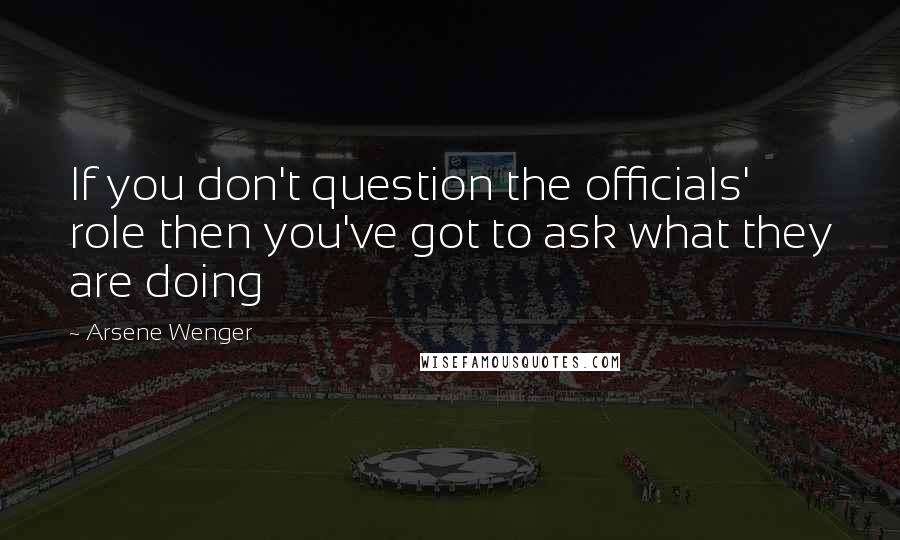 Arsene Wenger Quotes: If you don't question the officials' role then you've got to ask what they are doing