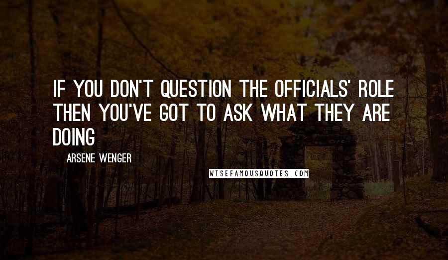 Arsene Wenger Quotes: If you don't question the officials' role then you've got to ask what they are doing