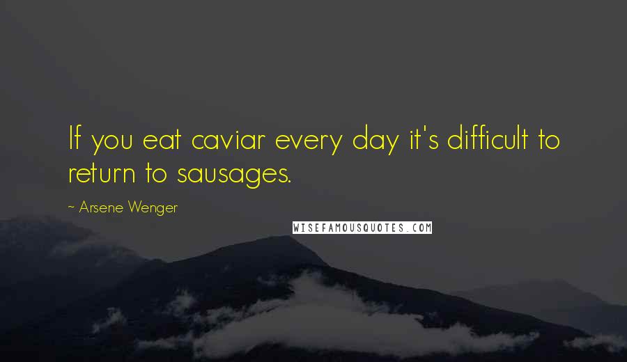 Arsene Wenger Quotes: If you eat caviar every day it's difficult to return to sausages.