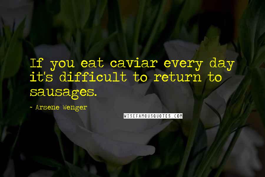 Arsene Wenger Quotes: If you eat caviar every day it's difficult to return to sausages.