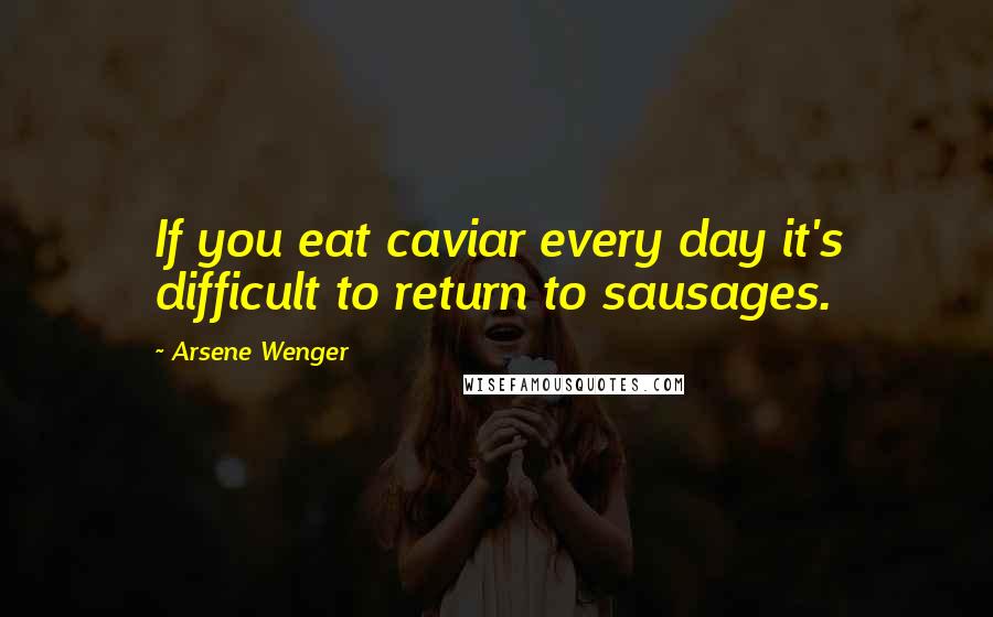 Arsene Wenger Quotes: If you eat caviar every day it's difficult to return to sausages.