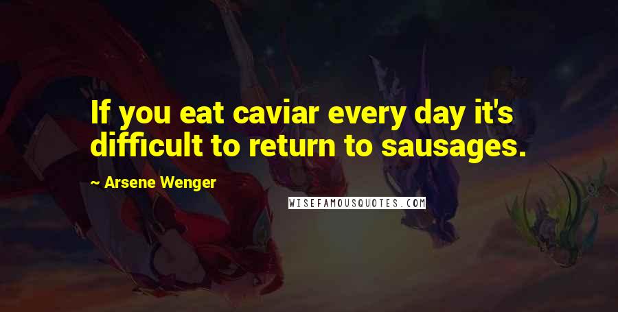 Arsene Wenger Quotes: If you eat caviar every day it's difficult to return to sausages.