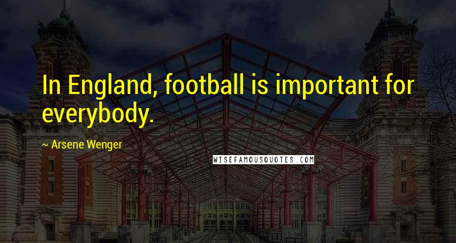 Arsene Wenger Quotes: In England, football is important for everybody.