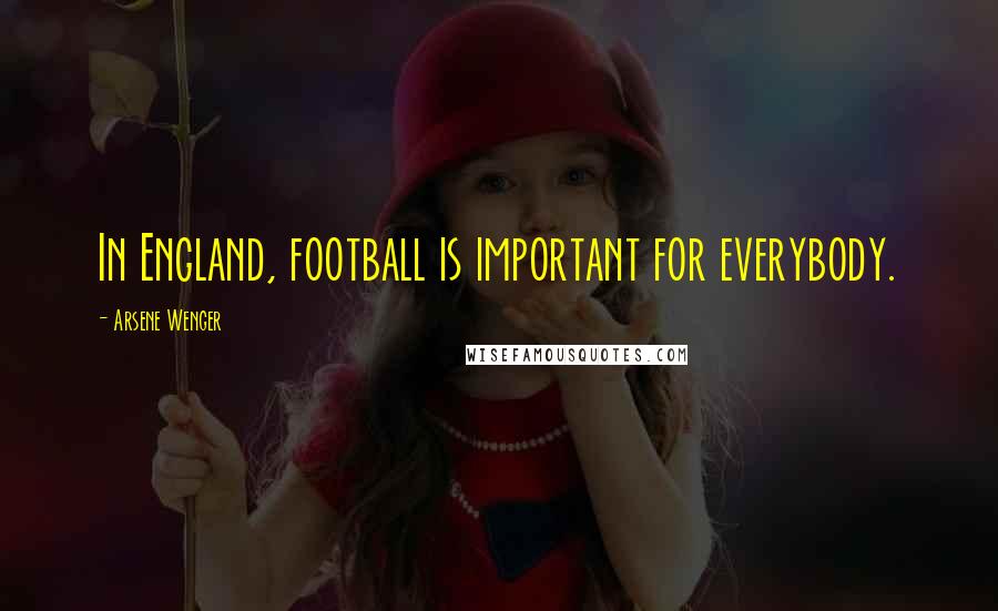 Arsene Wenger Quotes: In England, football is important for everybody.