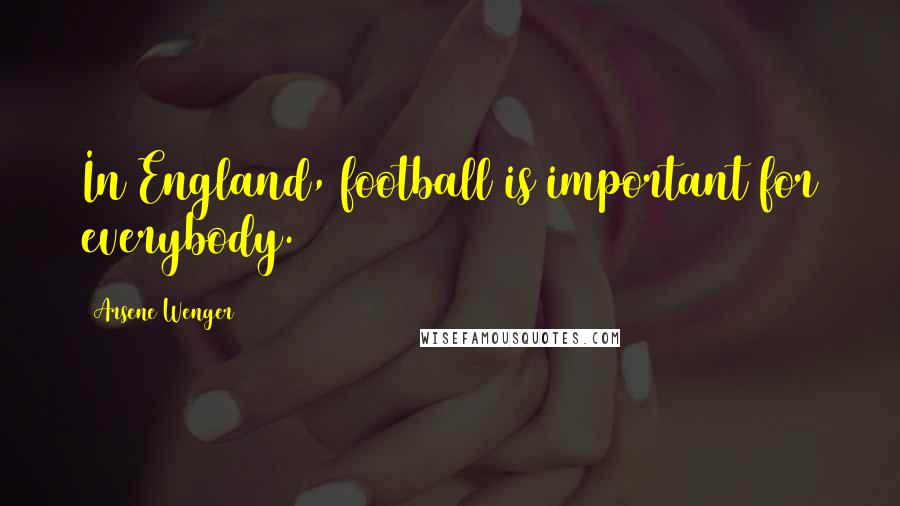 Arsene Wenger Quotes: In England, football is important for everybody.