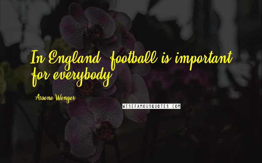 Arsene Wenger Quotes: In England, football is important for everybody.