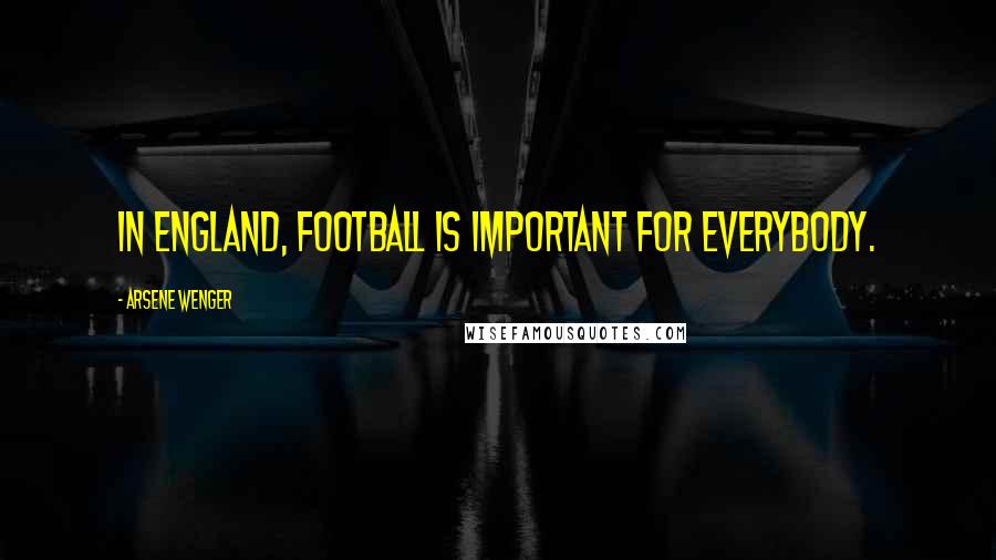 Arsene Wenger Quotes: In England, football is important for everybody.