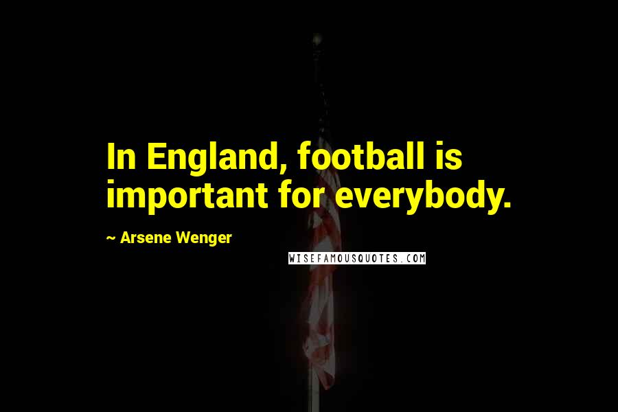 Arsene Wenger Quotes: In England, football is important for everybody.