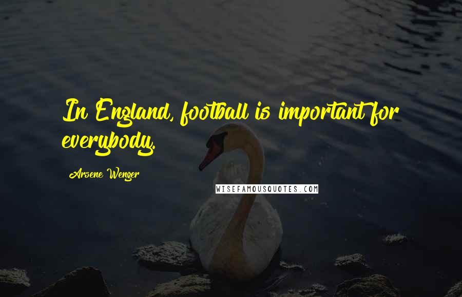 Arsene Wenger Quotes: In England, football is important for everybody.