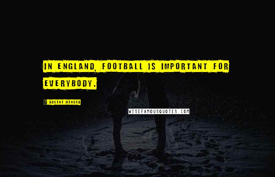Arsene Wenger Quotes: In England, football is important for everybody.