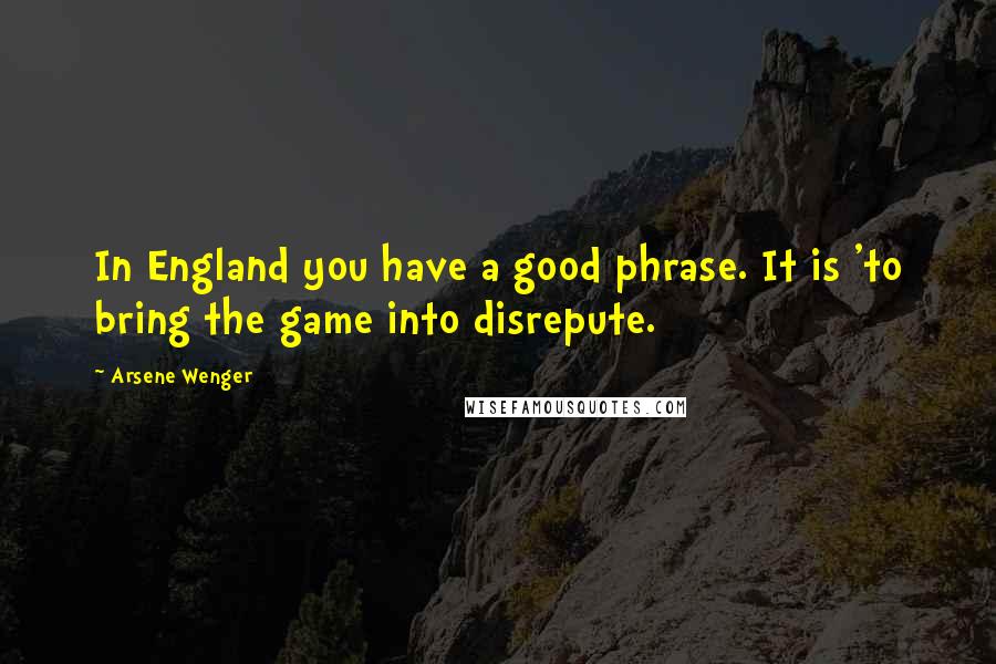 Arsene Wenger Quotes: In England you have a good phrase. It is 'to bring the game into disrepute.