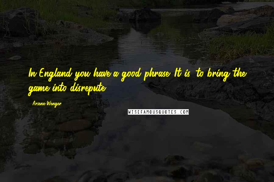 Arsene Wenger Quotes: In England you have a good phrase. It is 'to bring the game into disrepute.