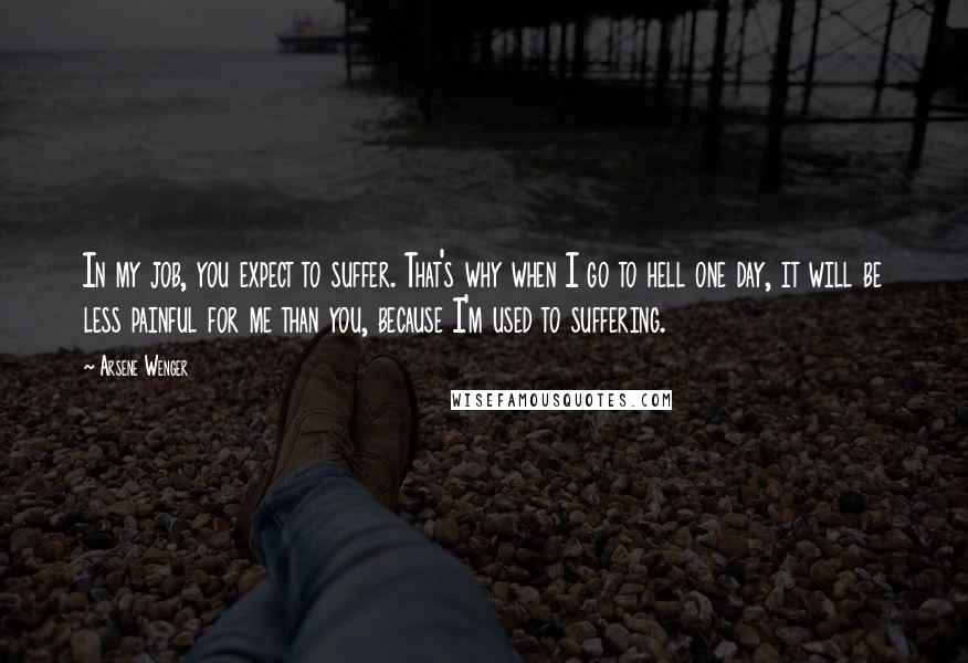 Arsene Wenger Quotes: In my job, you expect to suffer. That's why when I go to hell one day, it will be less painful for me than you, because I'm used to suffering.