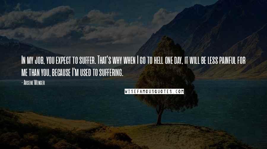 Arsene Wenger Quotes: In my job, you expect to suffer. That's why when I go to hell one day, it will be less painful for me than you, because I'm used to suffering.