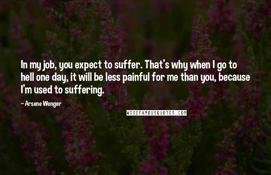 Arsene Wenger Quotes: In my job, you expect to suffer. That's why when I go to hell one day, it will be less painful for me than you, because I'm used to suffering.