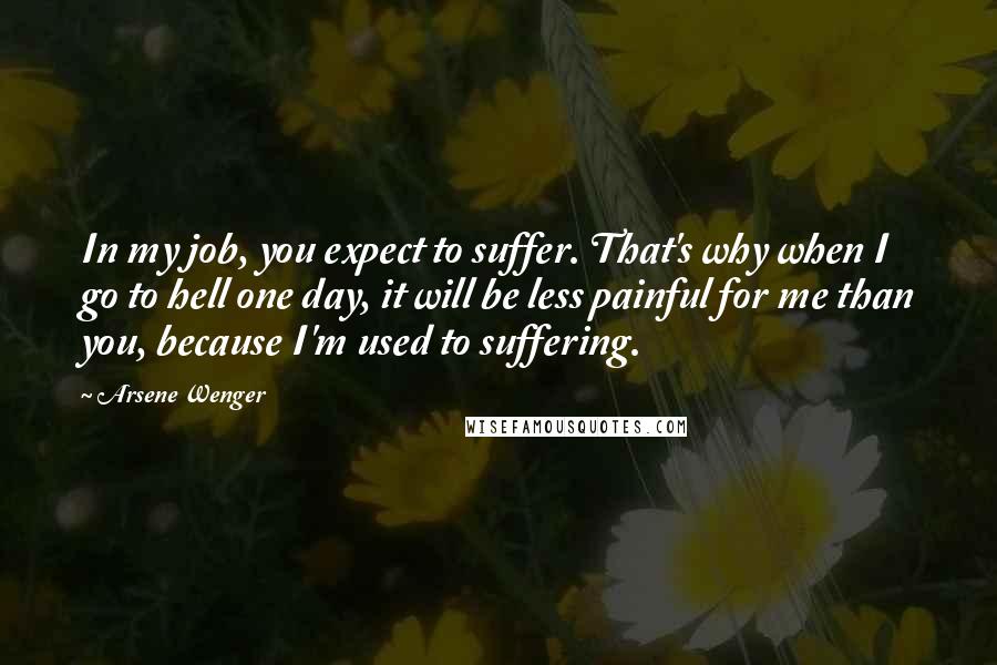 Arsene Wenger Quotes: In my job, you expect to suffer. That's why when I go to hell one day, it will be less painful for me than you, because I'm used to suffering.