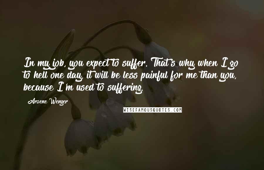 Arsene Wenger Quotes: In my job, you expect to suffer. That's why when I go to hell one day, it will be less painful for me than you, because I'm used to suffering.